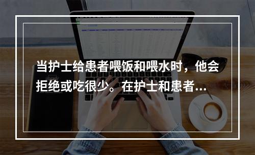 当护士给患者喂饭和喂水时，他会拒绝或吃很少。在护士和患者交谈