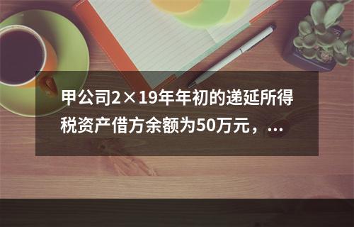 甲公司2×19年年初的递延所得税资产借方余额为50万元，与之