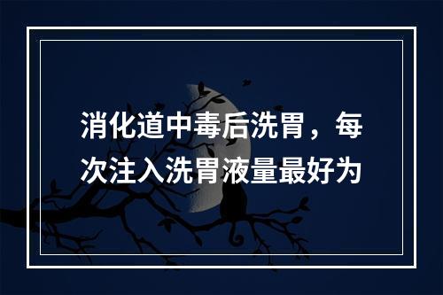 消化道中毒后洗胃，每次注入洗胃液量最好为