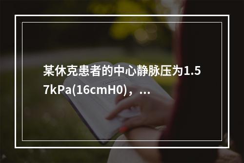 某休克患者的中心静脉压为1.57kPa(16cmH0)，血压