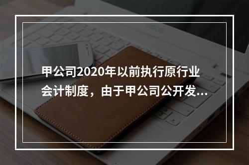 甲公司2020年以前执行原行业会计制度，由于甲公司公开发行股