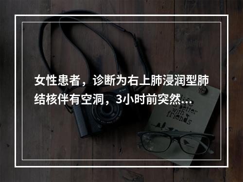 女性患者，诊断为右上肺浸润型肺结核伴有空洞，3小时前突然大咯