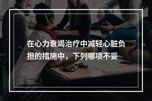 在心力衰竭治疗中减轻心脏负担的措施中，下列哪项不妥