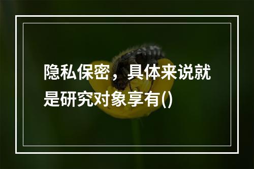 隐私保密，具体来说就是研究对象享有()