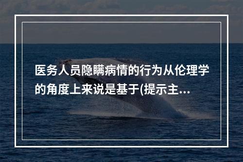 医务人员隐瞒病情的行为从伦理学的角度上来说是基于(提示主管医