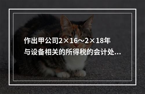 作出甲公司2×16～2×18年与设备相关的所得税的会计处理；