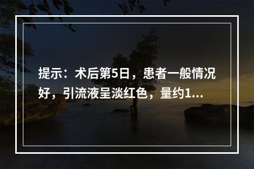 提示：术后第5日，患者一般情况好，引流液呈淡红色，量约15m