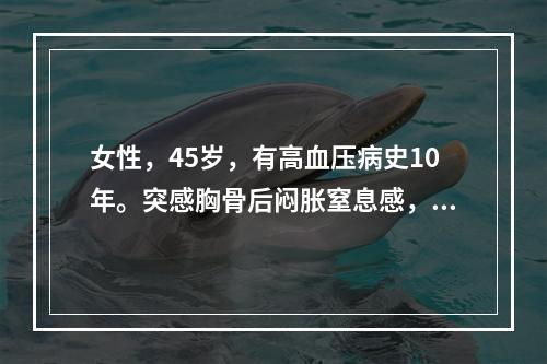 女性，45岁，有高血压病史10年。突感胸骨后闷胀窒息感，伴恶