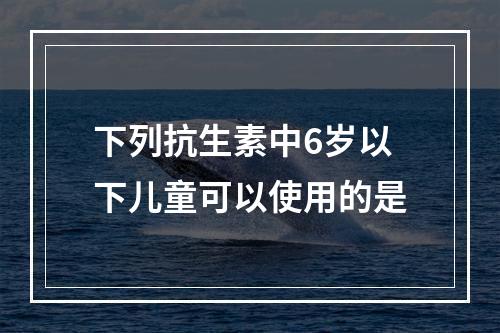 下列抗生素中6岁以下儿童可以使用的是