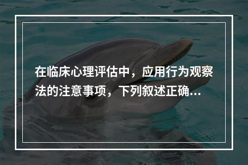 在临床心理评估中，应用行为观察法的注意事项，下列叙述正确的是