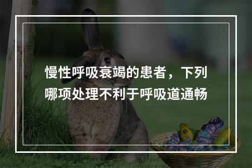 慢性呼吸衰竭的患者，下列哪项处理不利于呼吸道通畅