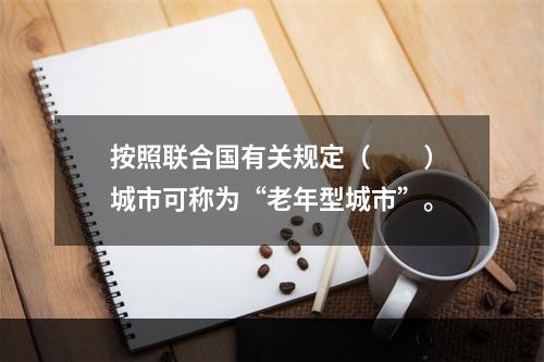 按照联合国有关规定（　　）城市可称为“老年型城市”。