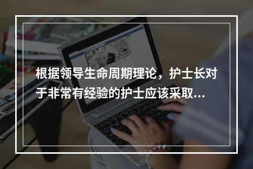 根据领导生命周期理论，护士长对于非常有经验的护士应该采取的领