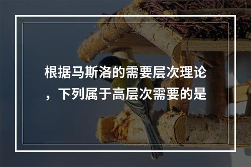 根据马斯洛的需要层次理论，下列属于高层次需要的是