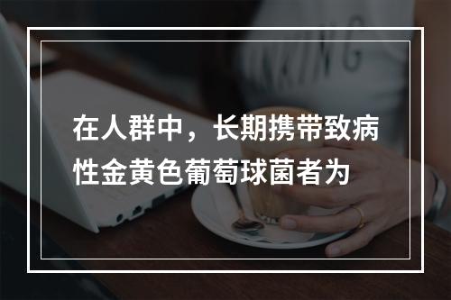 在人群中，长期携带致病性金黄色葡萄球菌者为