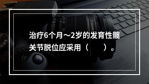 治疗6个月～2岁的发育性髋关节脱位应采用（　　）。