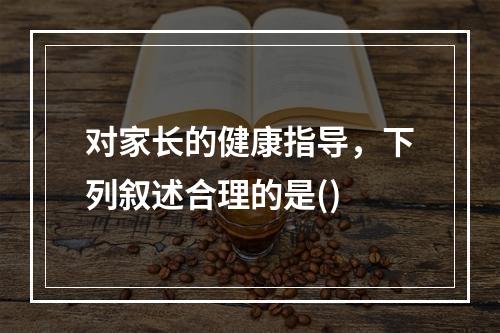 对家长的健康指导，下列叙述合理的是()