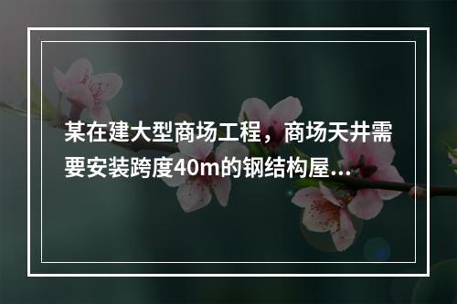 某在建大型商场工程，商场天井需要安装跨度40m的钢结构屋顶，