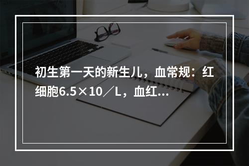 初生第一天的新生儿，血常规：红细胞6.5×10／L，血红蛋白