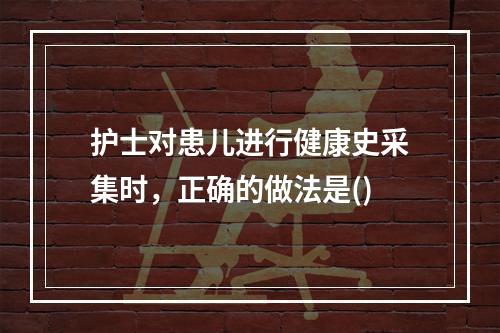 护士对患儿进行健康史采集时，正确的做法是()