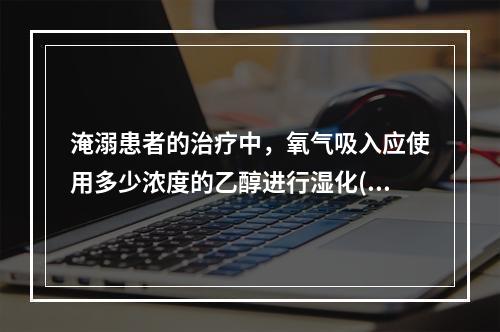 淹溺患者的治疗中，氧气吸入应使用多少浓度的乙醇进行湿化()