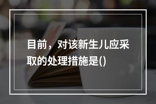 目前，对该新生儿应采取的处理措施是()