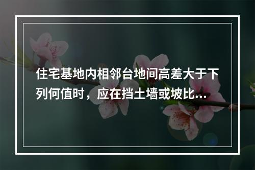 住宅基地内相邻台地间高差大于下列何值时，应在挡土墙或坡比值