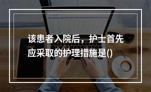 该患者入院后，护士首先应采取的护理措施是()