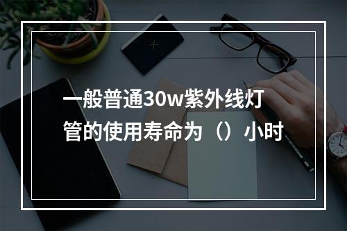 一般普通30w紫外线灯管的使用寿命为（）小时