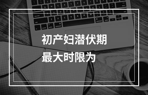 初产妇潜伏期最大时限为