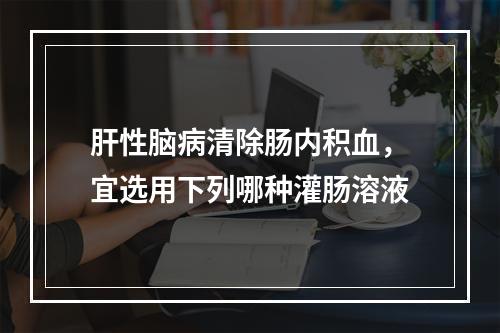 肝性脑病清除肠内积血，宜选用下列哪种灌肠溶液