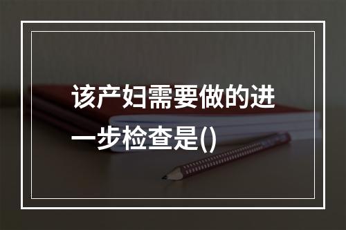 该产妇需要做的进一步检查是()