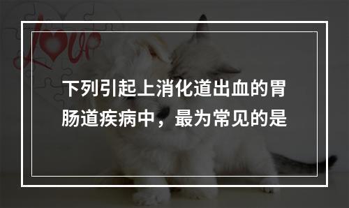 下列引起上消化道出血的胃肠道疾病中，最为常见的是