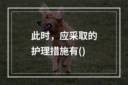 此时，应采取的护理措施有()