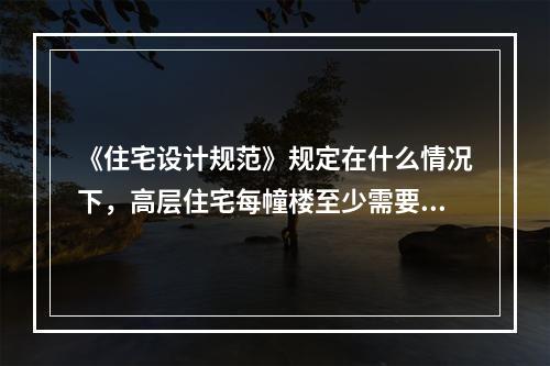 《住宅设计规范》规定在什么情况下，高层住宅每幢楼至少需要设