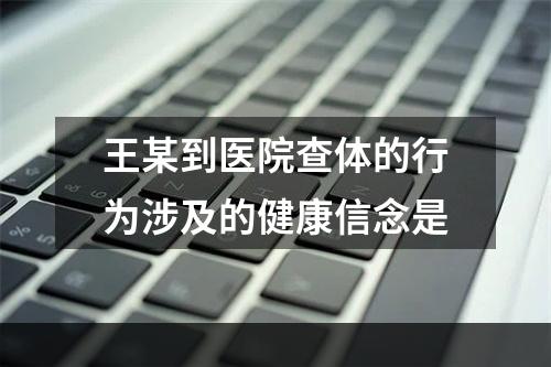 王某到医院查体的行为涉及的健康信念是