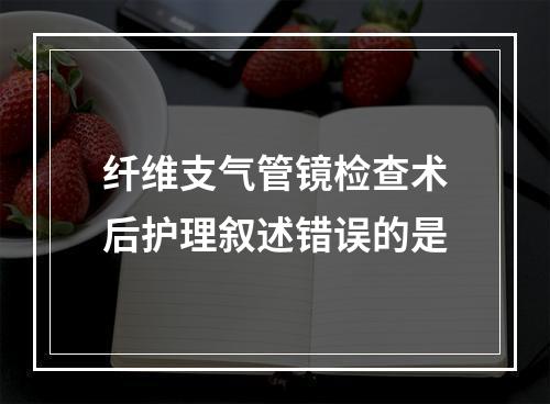 纤维支气管镜检查术后护理叙述错误的是