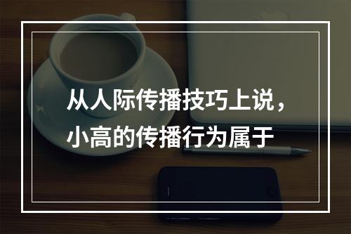 从人际传播技巧上说，小高的传播行为属于