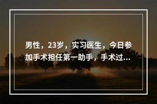 男性，23岁，实习医生，今日参加手术担任第一助手，手术过程中