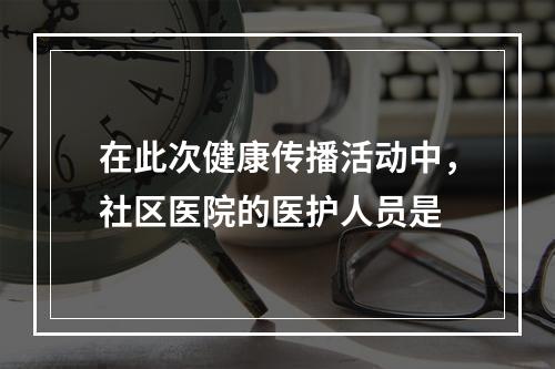 在此次健康传播活动中，社区医院的医护人员是