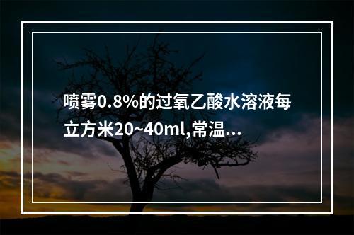 喷雾0.8%的过氧乙酸水溶液每立方米20~40ml,常温下作