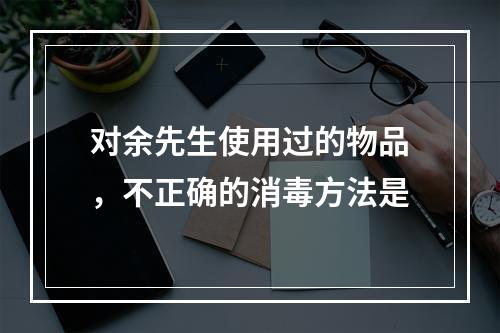 对余先生使用过的物品，不正确的消毒方法是