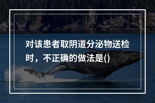 对该患者取阴道分泌物送检时，不正确的做法是()