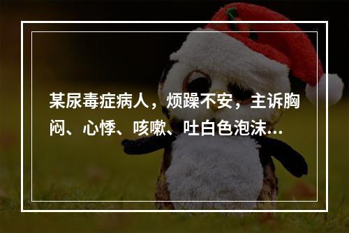 某尿毒症病人，烦躁不安，主诉胸闷、心悸、咳嗽、吐白色泡沫样痰