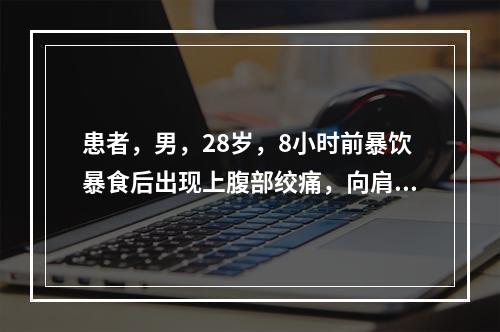 患者，男，28岁，8小时前暴饮暴食后出现上腹部绞痛，向肩背部