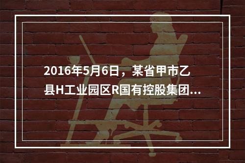 2016年5月6日，某省甲市乙县H工业园区R国有控股集团Z冶