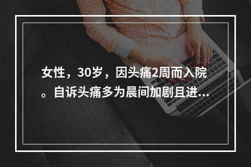 女性，30岁，因头痛2周而入院。自诉头痛多为晨间加剧且进行性