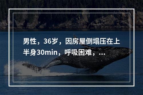 男性，36岁，因房屋倒塌压在上半身30min，呼吸困难，体格