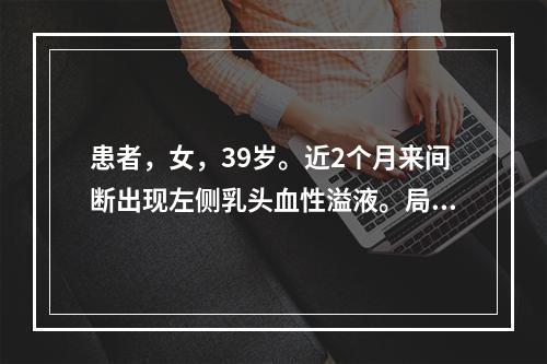 患者，女，39岁。近2个月来间断出现左侧乳头血性溢液。局部乳