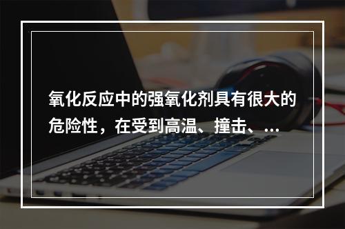 氧化反应中的强氧化剂具有很大的危险性，在受到高温、撞击、摩擦